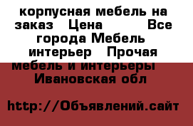 корпусная мебель на заказ › Цена ­ 100 - Все города Мебель, интерьер » Прочая мебель и интерьеры   . Ивановская обл.